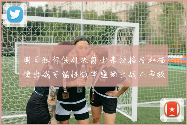 明日独行侠对决爵士弗拉格与加福德出战可能性低华盛顿出战几率较高