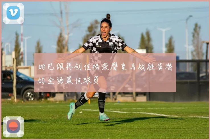 姆巴佩再创佳绩荣膺皇马战胜黄潜的全场最佳球员