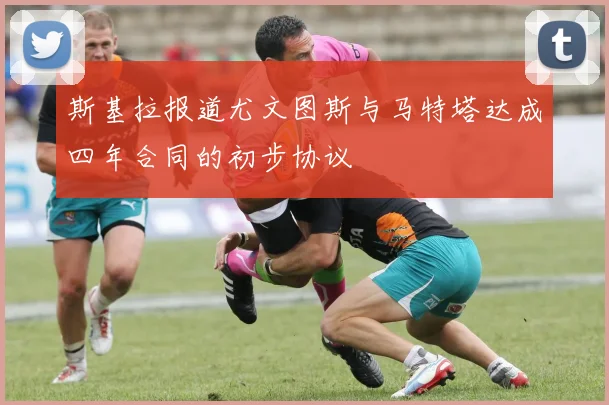 斯基拉报道尤文图斯与马特塔达成四年合同的初步协议